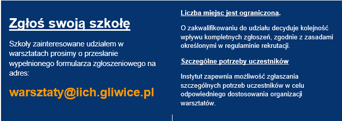 Zgłoś swoją szkołę Szkoły zainteresowane udziałem w warsztatach prosimy o przesłanie wypełnionego formularza zgłoszeniowego na adres: warsztaty@iich.gliwice.pl Liczba miejsc jest ograniczona. O zakwalifikowaniu do udziału decyduje kolejność wpływu kompletnych zgłoszeń, zgodnie z zasadami określonymi w regulaminie rekrutacji. Szczególne potrzeby uczestników Instytut zapewnia możliwość zgłaszania szczególnych potrzeb uczestników w celu odpowiedniego dostosowania organizacji warsztatów.